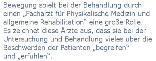 
	Bewegung spielt bei der Behandlung der Patienten durch einen Facharzt für physikalische Medizin und allgemeine Rehabilitation eine große Rolle. Darüber hinaus zeichnet diese Ärzte aus, dass sie bei der Behandlung ihrer Patienten viel direkt mit den Händen arbeiten. Sie berühren ihre Patienten bei der Untersuchung und Behandlung und 